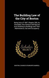 Cover image for The Building Law of the City of Boston: Being Acts of 1907, Chapter 550, as Amended, Also General and Special Acts Relating to Buildings and Their Maintenance, Use and Occupancy