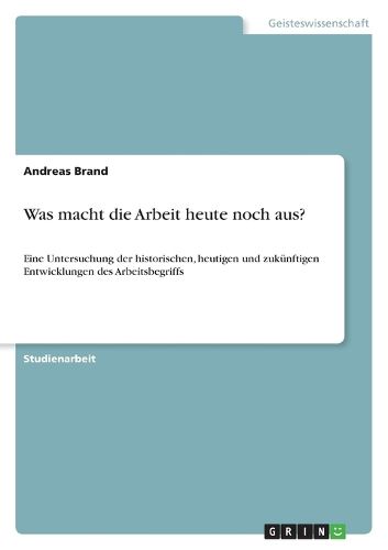 Was macht die Arbeit heute noch aus?: Eine Untersuchung der historischen, heutigen und zukunftigen Entwicklungen des Arbeitsbegriffs