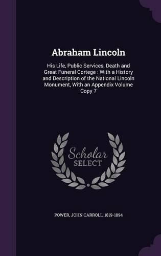 Cover image for Abraham Lincoln: His Life, Public Services, Death and Great Funeral Cortege: With a History and Description of the National Lincoln Monument, with an Appendix Volume Copy 7