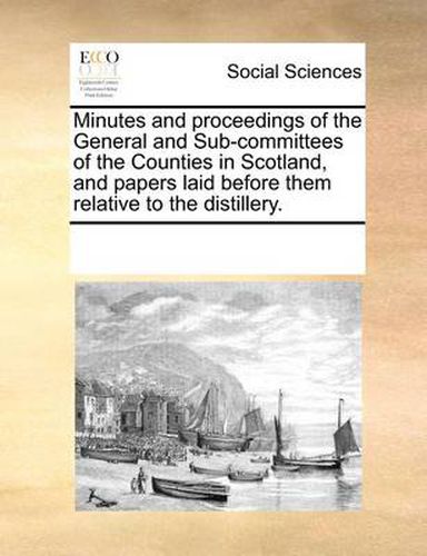 Cover image for Minutes and Proceedings of the General and Sub-Committees of the Counties in Scotland, and Papers Laid Before Them Relative to the Distillery.