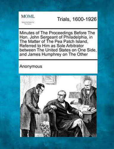 Minutes of the Proceedings Before the Hon. John Sergeant of Philadelphia, in the Matter of the Pea Patch Island, Referred to Him as Sole Arbitrator Between the United States on One Side, and James Humphrey on the Other