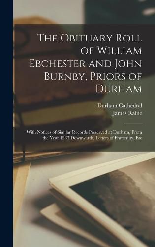 The Obituary Roll of William Ebchester and John Burnby, Priors of Durham: With Notices of Similar Records Preserved at Durham, From the Year 1233 Downwards, Letters of Fraternity, Etc