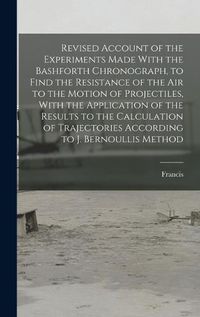 Cover image for Revised Account of the Experiments Made With the Bashforth Chronograph, to Find the Resistance of the Air to the Motion of Projectiles, With the Application of the Results to the Calculation of Trajectories According to J. Bernoullis Method