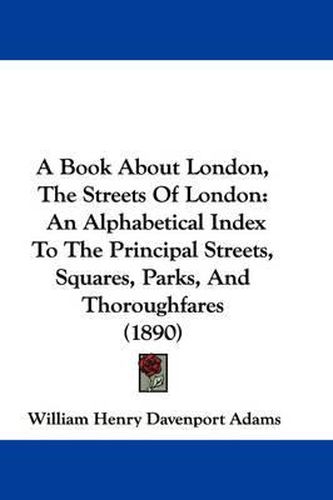 Cover image for A Book about London, the Streets of London: An Alphabetical Index to the Principal Streets, Squares, Parks, and Thoroughfares (1890)