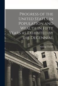 Cover image for Progress of the United States in Population and Wealth in Fifty Years as Exhibited by the Decennial