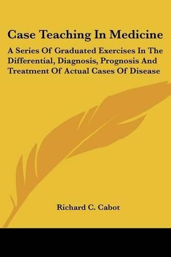 Cover image for Case Teaching In Medicine: A Series Of Graduated Exercises In The Differential, Diagnosis, Prognosis And Treatment Of Actual Cases Of Disease