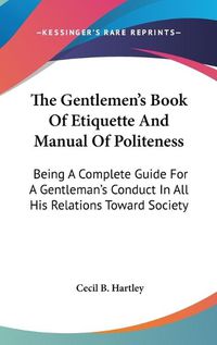 Cover image for The Gentlemen's Book Of Etiquette And Manual Of Politeness: Being A Complete Guide For A Gentleman's Conduct In All His Relations Toward Society