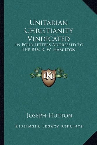 Unitarian Christianity Vindicated: In Four Letters Addressed to the REV. R. W. Hamilton