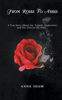 Cover image for From Roses to Ashes: A true story about Joy, Tragedy, Inspiration and the Choices we make...