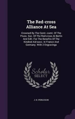 Cover image for The Red-Cross Alliance at Sea: Crowned by the Centr.-Comt. of the Pruss. Soc. of the Red-Cross at Berlin and Edit. for the Benefits of the Kindred Aid-Socc. in France and Germany. with 2 Engravings