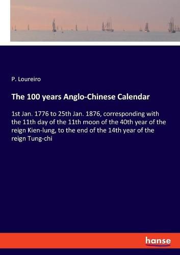 Cover image for The 100 years Anglo-Chinese Calendar: 1st Jan. 1776 to 25th Jan. 1876, corresponding with the 11th day of the 11th moon of the 40th year of the reign Kien-lung, to the end of the 14th year of the reign Tung-chi