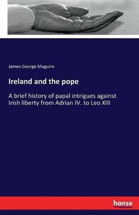 Cover image for Ireland and the pope: A brief history of papal intrigues against Irish liberty from Adrian IV. to Leo XIII