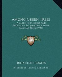 Cover image for Among Green Trees: A Guide to Pleasant and Profitable Acquaintance with Familiar Trees (1902)