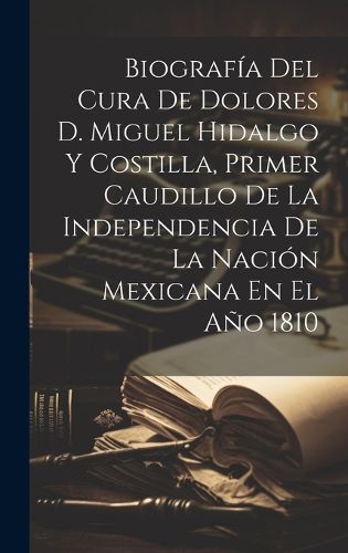 Cover image for Biografia Del Cura De Dolores D. Miguel Hidalgo Y Costilla, Primer Caudillo De La Independencia De La Nacion Mexicana En El Ano 1810
