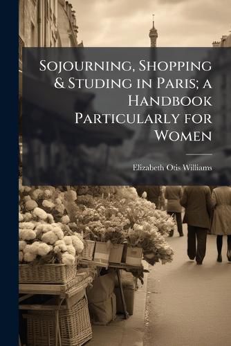 Cover image for Sojourning, Shopping & Studing in Paris; a Handbook Particularly for Women