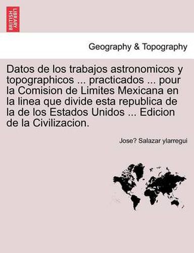 Cover image for Datos de los trabajos astronomicos y topographicos ... practicados ... pour la Comision de Limites Mexicana en la linea que divide esta republica de la de los Estados Unidos ... Edicion de la Civilizacion.