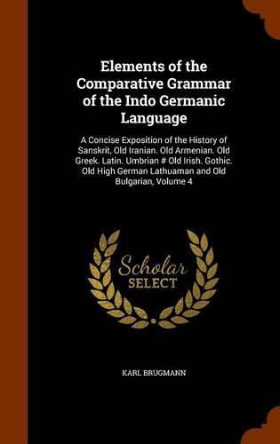 Elements of the Comparative Grammar of the Indo Germanic Language: A Concise Exposition of the History of Sanskrit, Old Iranian. Old Armenian. Old Greek. Latin. Umbrian # Old Irish. Gothic. Old High German Lathuaman and Old Bulgarian, Volume 4