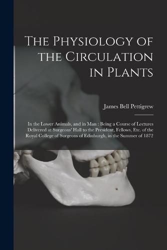 The Physiology of the Circulation in Plants: in the Lower Animals, and in Man: Being a Course of Lectures Delivered at Surgeons' Hall to the President, Fellows, Etc. of the Royal College of Surgeons of Edinburgh, in the Summer of 1872