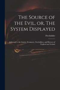 Cover image for The Source of the Evil, or, The System Displayed: Addressed to the Gentry, Yeomanry, Freeholders, and Electors of England and Ireland