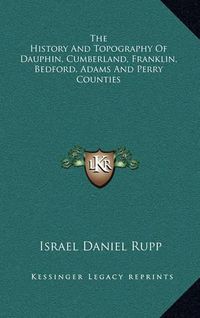 Cover image for The History and Topography of Dauphin, Cumberland, Franklin, Bedford, Adams and Perry Counties