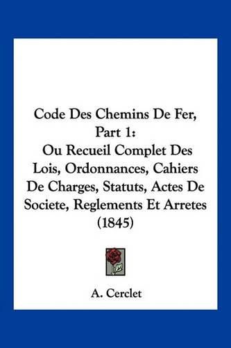 Cover image for Code Des Chemins de Fer, Part 1: Ou Recueil Complet Des Lois, Ordonnances, Cahiers de Charges, Statuts, Actes de Societe, Reglements Et Arretes (1845)