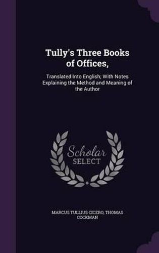 Tully's Three Books of Offices,: Translated Into English; With Notes Explaining the Method and Meaning of the Author