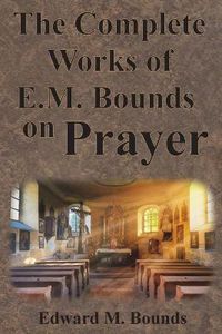 Cover image for The Complete Works of E.M. Bounds on Prayer: Including: POWER, PURPOSE, PRAYING MEN, POSSIBILITIES, REALITY, ESSENTIALS, NECESSITY, WEAPON