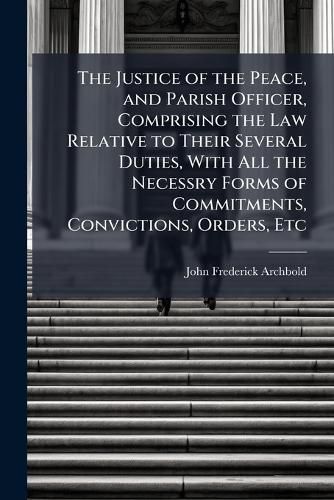 Cover image for The Justice of the Peace, and Parish Officer, Comprising the Law Relative to Their Several Duties, With All the Necessry Forms of Commitments, Convictions, Orders, Etc