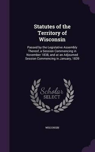 Cover image for Statutes of the Territory of Wisconsin: Passed by the Legislative Assembly Thereof, a Session Commencing in November 1838, and at an Adjourned Session Commencing in January, 1839