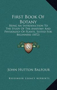 Cover image for First Book of Botany: Being an Introduction to the Study of the Anatomy and Physiology of Plants, Suited for Beginners (1872)