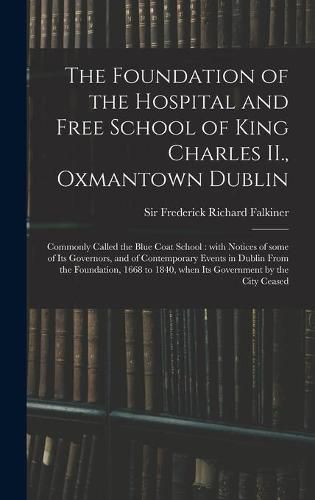 The Foundation of the Hospital and Free School of King Charles II., Oxmantown Dublin: Commonly Called the Blue Coat School: With Notices of Some of Its Governors, and of Contemporary Events in Dublin From the Foundation, 1668 to 1840, When Its...