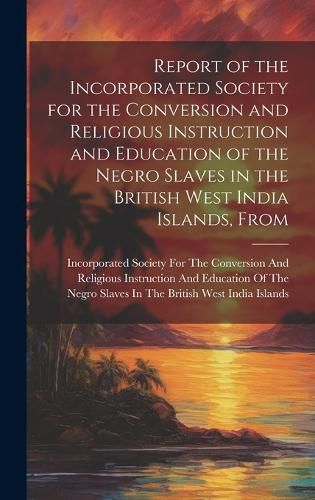 Cover image for Report of the Incorporated Society for the Conversion and Religious Instruction and Education of the Negro Slaves in the British West India Islands, From