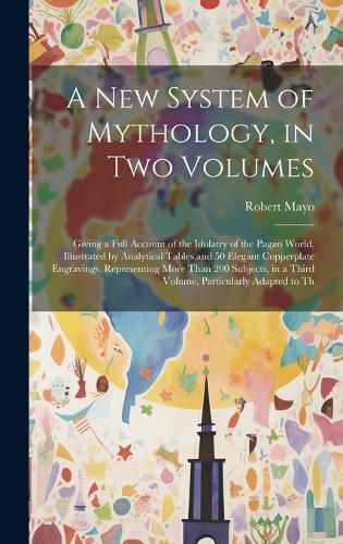 Cover image for A new System of Mythology, in two Volumes; Giving a Full Account of the Idolatry of the Pagan World, Illustrated by Analytical Tables, and 50 Elegant Copperplate Engravings, Representing More Than 200 Subjects, in a Third Volume, Particularly Adapted to Th