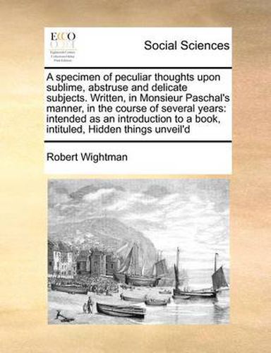 Cover image for A Specimen of Peculiar Thoughts Upon Sublime, Abstruse and Delicate Subjects. Written, in Monsieur Paschal's Manner, in the Course of Several Years: Intended as an Introduction to a Book, Intituled, Hidden Things Unveil'd