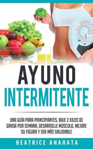 Cover image for Ayuno Intermitente: Una Guia Para Principiantes Baje 2 Kilos De Grasa Por Semana Desarrolle Musculo Mejore Su Figura Y Sea Mas Saludable