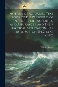 Cover image for Institute of Actuaries' Text Book of the Principles of Interest ... Life Annuities, and Assurances, and Their Practical Application. Pt.1, by W. Sutton. (Pt.2, by G. King)