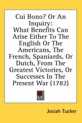 Cover image for Cui Bono? or an Inquiry: What Benefits Can Arise Either to the English or the Americans, the French, Spaniards, or Dutch, from the Greatest Victories, or Successes in the Present War (1782)