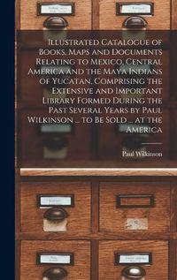 Cover image for Illustrated Catalogue of Books, Maps and Documents Relating to Mexico, Central America and the Maya Indians of Yucatan, Comprising the Extensive and Important Library Formed During the Past Several Years by Paul Wilkinson ... to be Sold ... at the America
