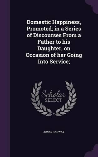 Cover image for Domestic Happiness, Promoted; In a Series of Discourses from a Father to His Daughter, on Occasion of Her Going Into Service;