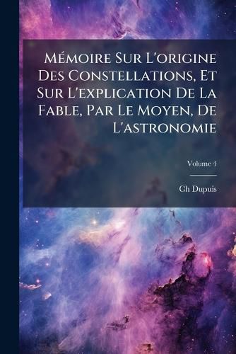 Cover image for M Moire Sur L'Origine Des Constellations, Et Sur L'Explication de La Fable, Par Le Moyen, de L'Astronomie, Volume 4