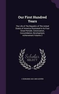 Cover image for Our First Hundred Years: The Life of the Republic of the United States of America Illustrated in Its Four Great Periods: Colonization, Consolidation, Development, Achievement Volume 2