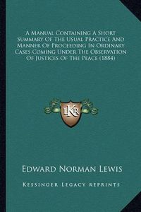 Cover image for A Manual Containing a Short Summary of the Usual Practice and Manner of Proceeding in Ordinary Cases Coming Under the Observation of Justices of the Peace (1884)
