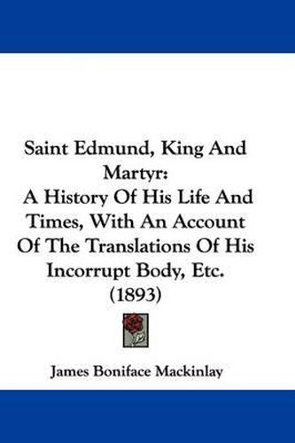 Cover image for Saint Edmund, King and Martyr: A History of His Life and Times, with an Account of the Translations of His Incorrupt Body, Etc. (1893)