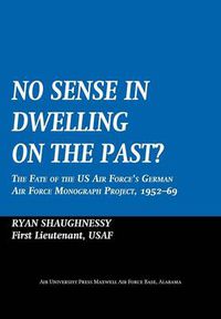 Cover image for No Sense Dwelling in the Past: The Fate of the US Air Force's German Air Force Monograph Project, 1952-1969