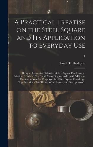 A Practical Treatise on the Steel Square and Its Application to Everyday Use: Being an Exhaustive Collection of Steel Square Problems and Solutions, old and New, With Many Original and Useful Additions, Forming a Complete Encyclopedia of Steel...; 1