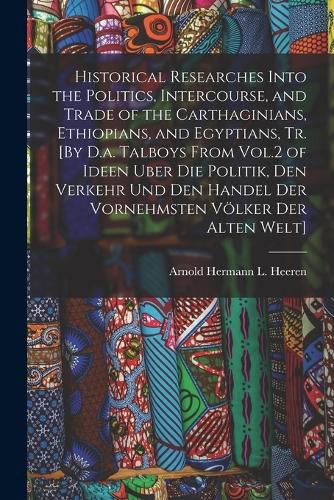 Historical Researches Into the Politics, Intercourse, and Trade of the Carthaginians, Ethiopians, and Egyptians, Tr. [By D.a. Talboys From Vol.2 of Ideen Uber Die Politik, Den Verkehr Und Den Handel Der Vornehmsten Voelker Der Alten Welt]