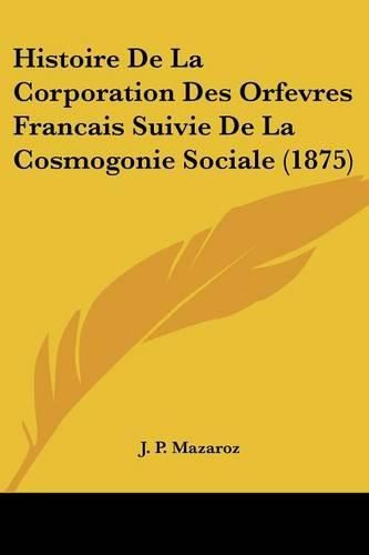 Histoire de La Corporation Des Orfevres Francais Suivie de La Cosmogonie Sociale (1875)