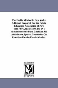 Cover image for The Feeble Minded in New York: A Report Prepared For the Public Education Association of New York / by Anne Moore, Ph. D.; Published by the State Charities Aid Association, Special Committee On Provision For the Feeble-Minded.