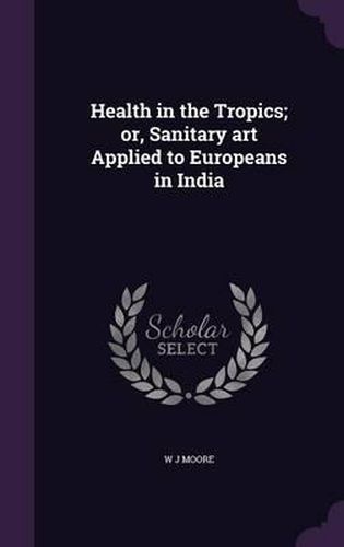 Cover image for Health in the Tropics; Or, Sanitary Art Applied to Europeans in India