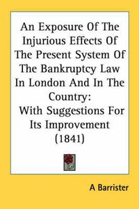 Cover image for An Exposure of the Injurious Effects of the Present System of the Bankruptcy Law in London and in the Country: With Suggestions for Its Improvement (1841)